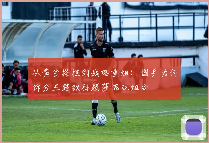从黄金搭档到战略重组：国乒为何拆分王楚钦孙颖莎混双组合
