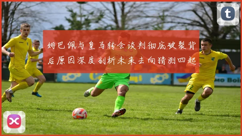 姆巴佩与皇马转会谈判彻底破裂背后原因深度剖析未来去向猜测四起