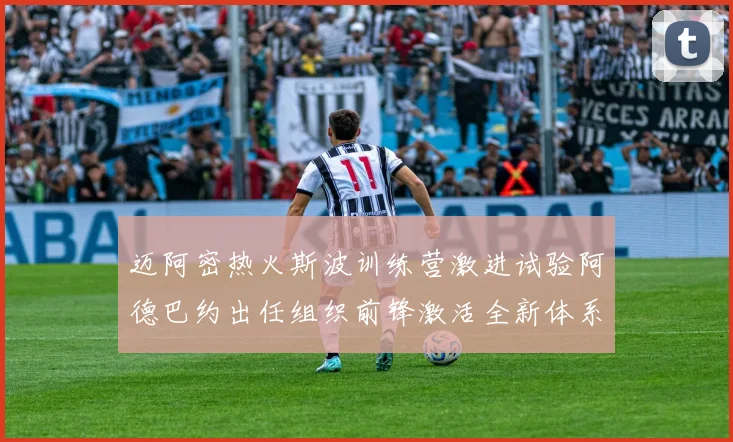 迈阿密热火斯波训练营激进试验阿德巴约出任组织前锋激活全新体系