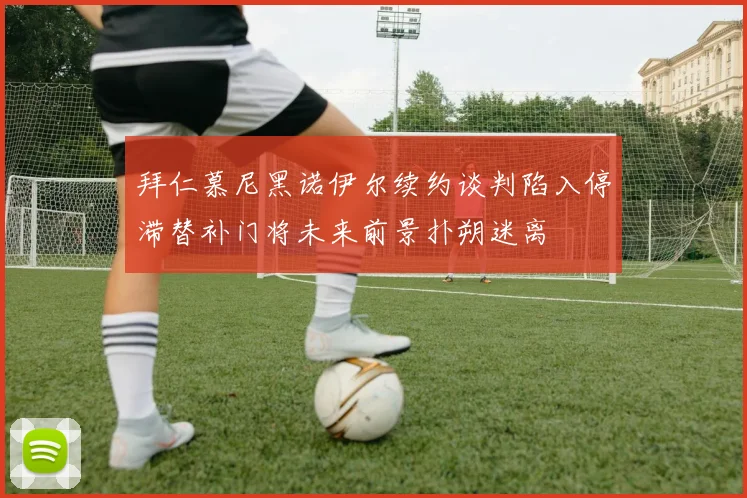 拜仁慕尼黑诺伊尔续约谈判陷入停滞替补门将未来前景扑朔迷离