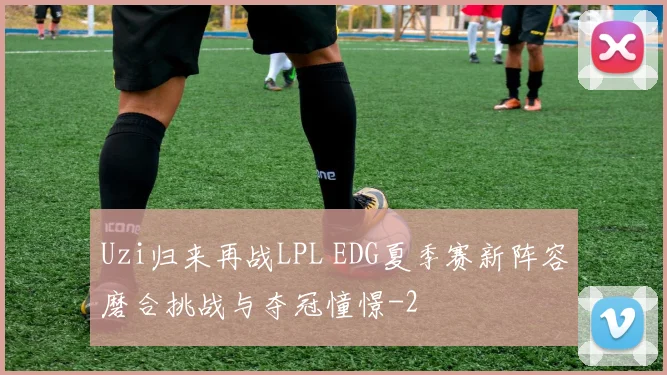 Uzi归来再战LPL EDG夏季赛新阵容磨合挑战与夺冠憧憬