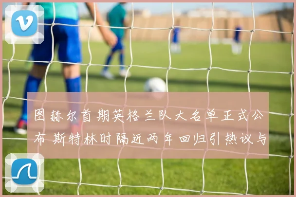 图赫尔首期英格兰队大名单正式公布 斯特林时隔近两年回归引热议与质疑
