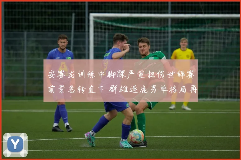 安赛龙训练中脚踝严重扭伤世锦赛前景急转直下 群雄逐鹿男单格局再迎洗牌时刻