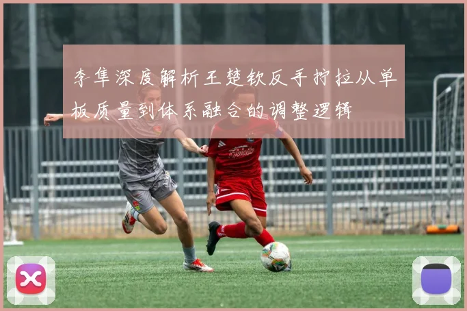 李隼深度解析王楚钦反手拧拉从单板质量到体系融合的调整逻辑