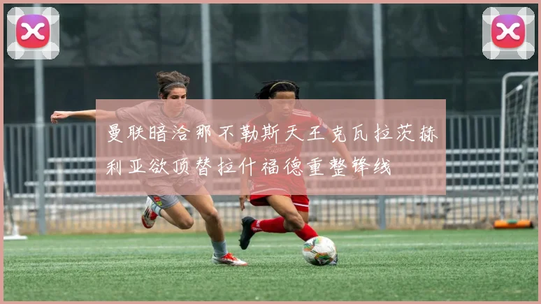 曼联暗洽那不勒斯天王克瓦拉茨赫利亚欲顶替拉什福德重整锋线