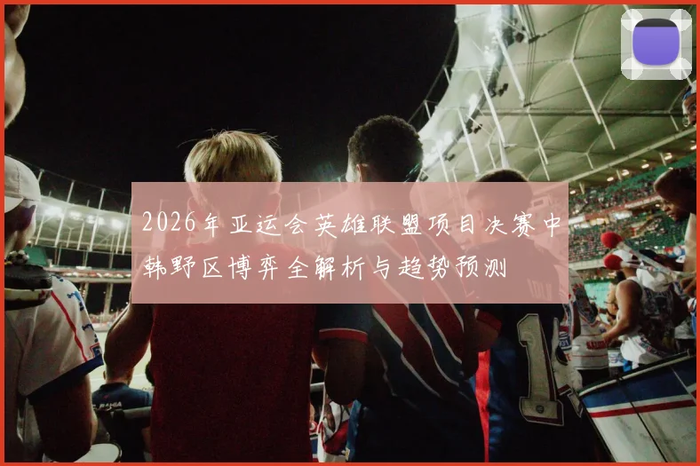 2026年亚运会英雄联盟项目决赛中韩野区博弈全解析与趋势预测