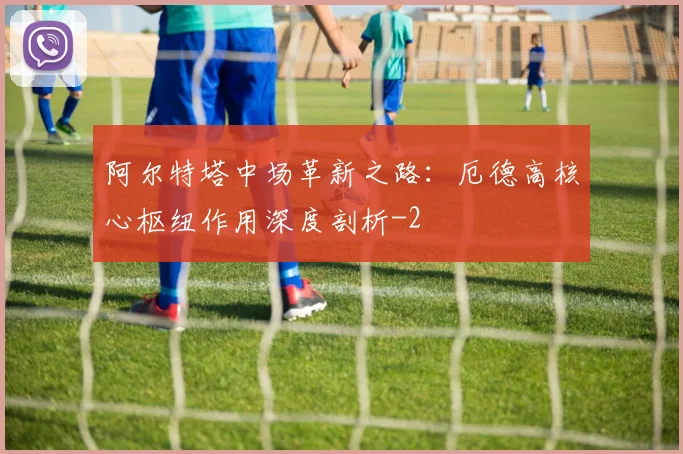 阿尔特塔中场革新之路:厄德高核心枢纽作用深度剖析