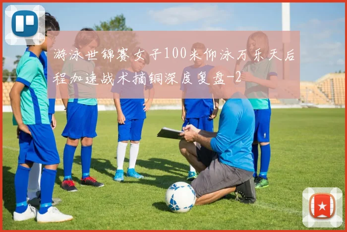 游泳世锦赛女子100米仰泳万乐天后程加速战术摘铜深度复盘