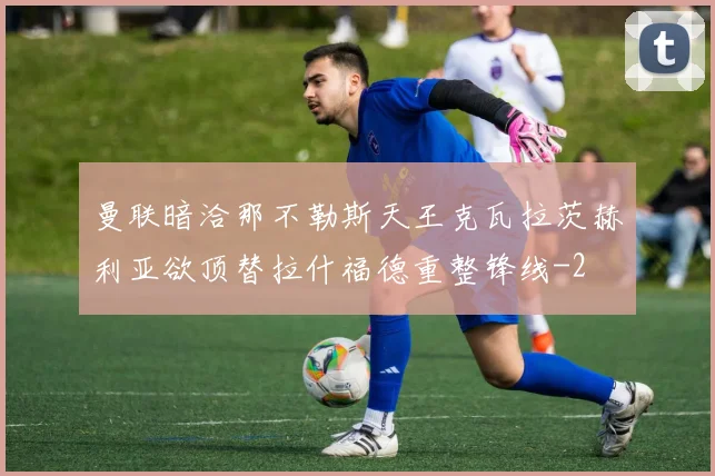 曼联暗洽那不勒斯天王克瓦拉茨赫利亚欲顶替拉什福德重整锋线