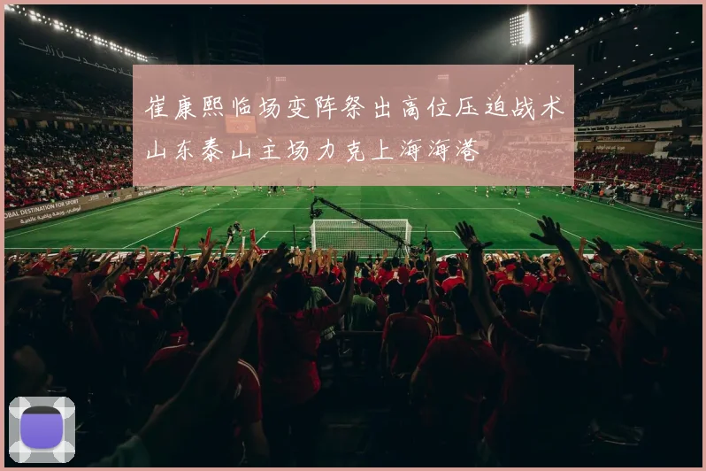 崔康熙临场变阵祭出高位压迫战术山东泰山主场力克上海海港
