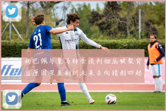 姆巴佩与皇马转会谈判彻底破裂背后原因深度剖析未来去向猜测四起