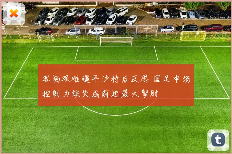 客场艰难逼平沙特后反思 国足中场控制力缺失成前进最大掣肘