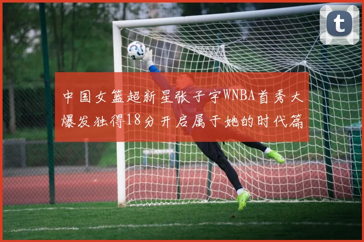 中国女篮超新星张子宇WNBA首秀大爆发独得18分开启属于她的时代篇章
