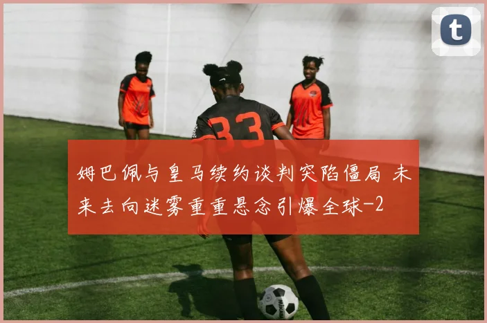 姆巴佩与皇马续约谈判突陷僵局 未来去向迷雾重重悬念引爆全球