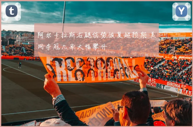阿尔卡拉斯右腿伤势恢复超预期 美网夺冠几率大幅攀升