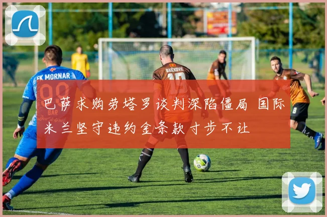 巴萨求购劳塔罗谈判深陷僵局 国际米兰坚守违约金条款寸步不让