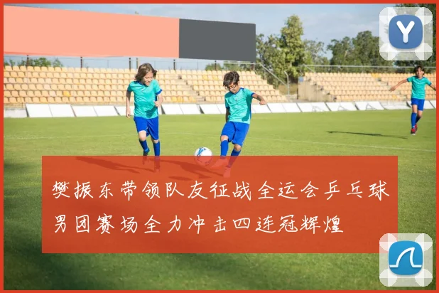 樊振东带领队友征战全运会乒乓球男团赛场全力冲击四连冠辉煌