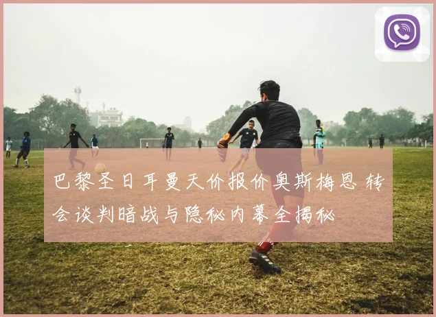 巴黎圣日耳曼天价报价奥斯梅恩 转会谈判暗战与隐秘内幕全揭秘