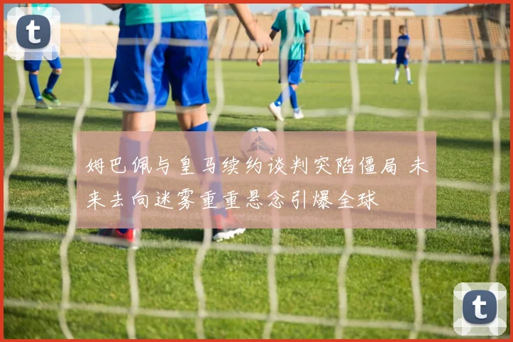 姆巴佩与皇马续约谈判突陷僵局 未来去向迷雾重重悬念引爆全球