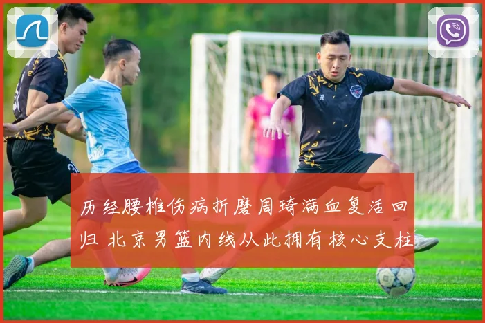 历经腰椎伤病折磨周琦满血复活回归 北京男篮内线从此拥有核心支柱实力倍增