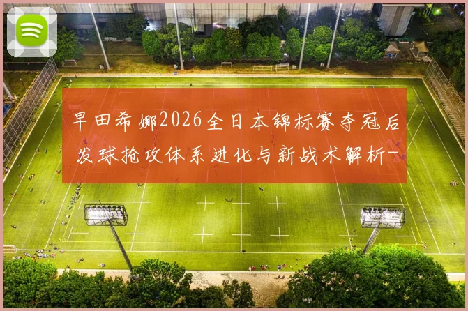 早田希娜2026全日本锦标赛夺冠后 发球抢攻体系进化与新战术解析
