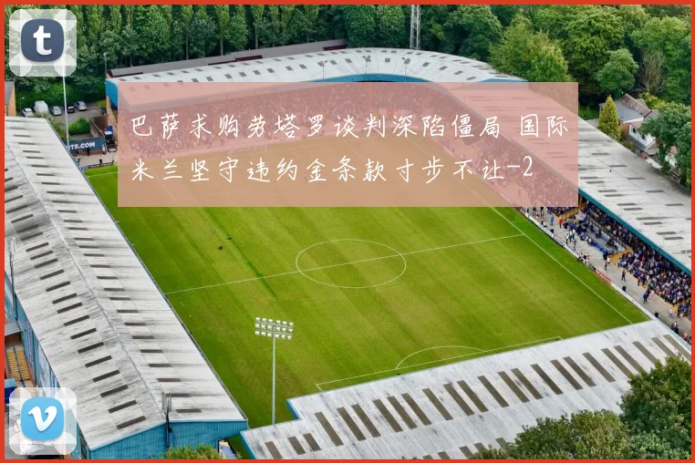 巴萨求购劳塔罗谈判深陷僵局 国际米兰坚守违约金条款寸步不让