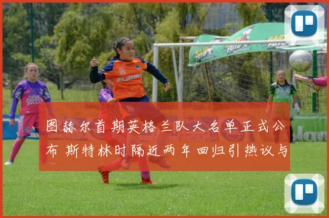 图赫尔首期英格兰队大名单正式公布 斯特林时隔近两年回归引热议与质疑