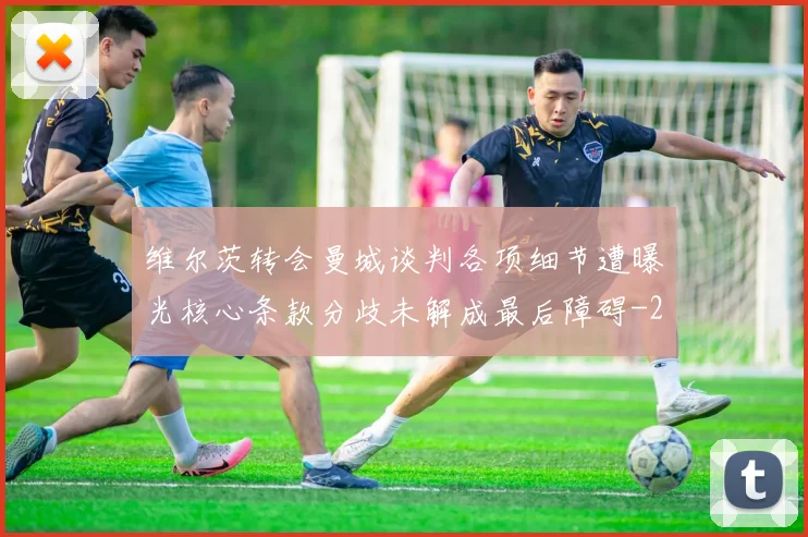 维尔茨转会曼城谈判各项细节遭曝光核心条款分歧未解成最后障碍