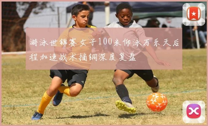 游泳世锦赛女子100米仰泳万乐天后程加速战术摘铜深度复盘