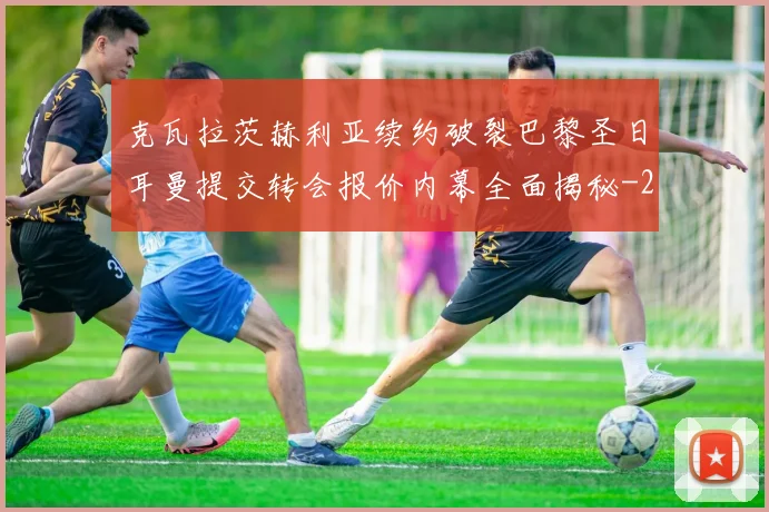 克瓦拉茨赫利亚续约破裂巴黎圣日耳曼提交转会报价内幕全面揭秘