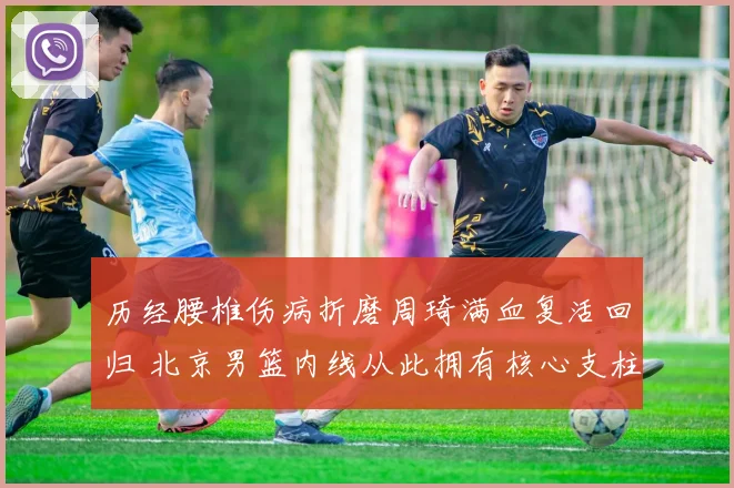 历经腰椎伤病折磨周琦满血复活回归 北京男篮内线从此拥有核心支柱实力倍增
