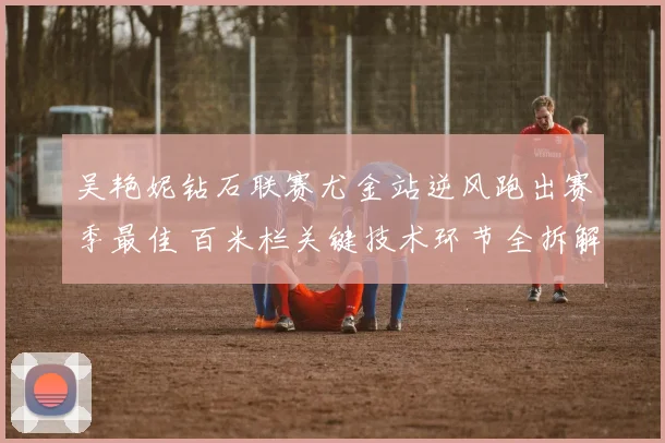 吴艳妮钻石联赛尤金站逆风跑出赛季最佳 百米栏关键技术环节全拆解