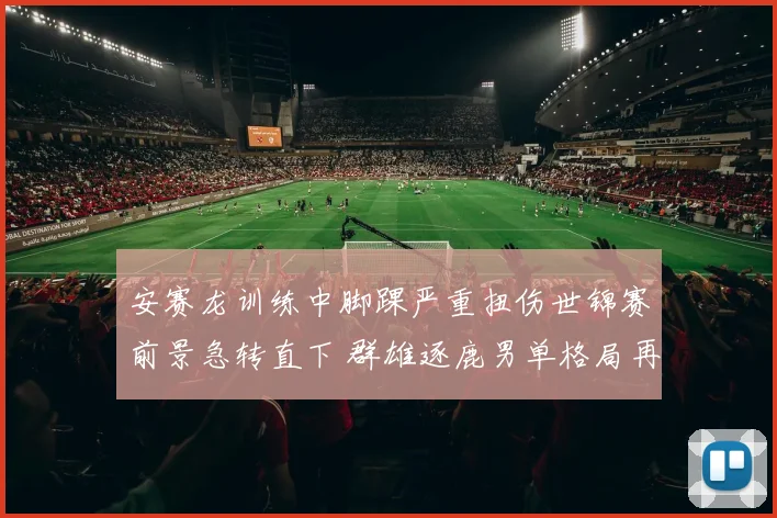 安赛龙训练中脚踝严重扭伤世锦赛前景急转直下 群雄逐鹿男单格局再迎洗牌时刻
