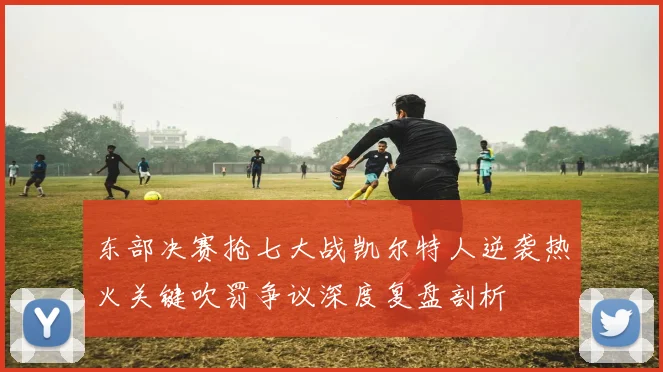 东部决赛抢七大战凯尔特人逆袭热火关键吹罚争议深度复盘剖析