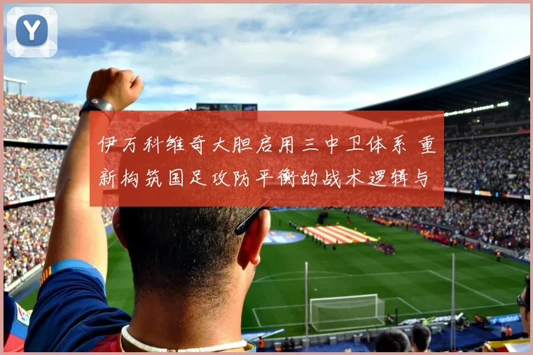 伊万科维奇大胆启用三中卫体系 重新构筑国足攻防平衡的战术逻辑与实战博弈