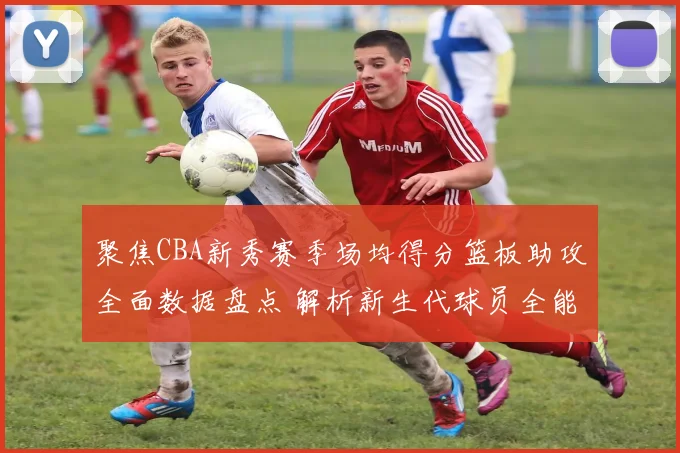 聚焦CBA新秀赛季场均得分篮板助攻全面数据盘点 解析新生代球员全能实力与未来潜力
