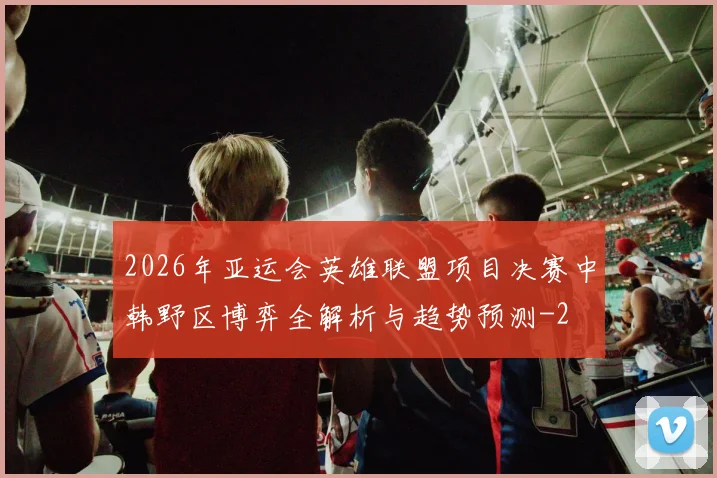 2026年亚运会英雄联盟项目决赛中韩野区博弈全解析与趋势预测