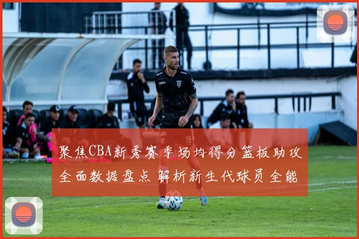聚焦CBA新秀赛季场均得分篮板助攻全面数据盘点 解析新生代球员全能实力与未来潜力